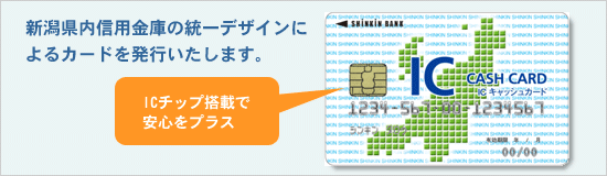 新潟県内信用金庫の統一デザインによるカードを発行いたします。ＩＣチップ搭載で安心をプラス！
