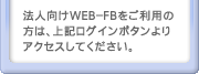 法人向けWEB-FBをご利用の方は、上記ログインボタンよりアクセスしてください。